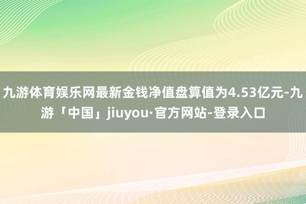 九游体育娱乐网最新金钱净值盘算值为4.53亿元-九游「中国」jiuyou·官方网站-登录入口