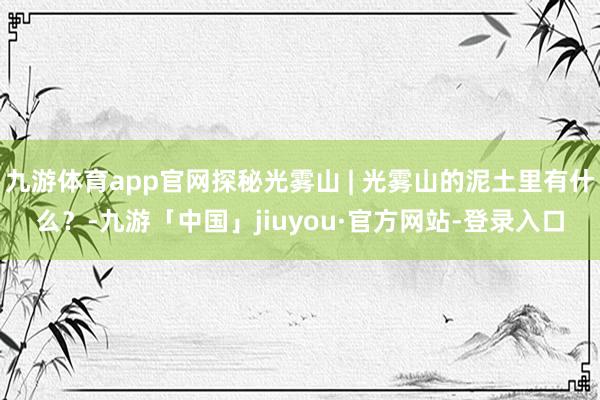 九游体育app官网探秘光雾山 | 光雾山的泥土里有什么？-九游「中国」jiuyou·官方网站-登录入口