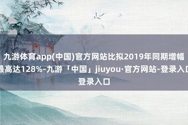 九游体育app(中国)官方网站比拟2019年同期增幅最高达128%-九游「中国」jiuyou·官方网站-登录入口