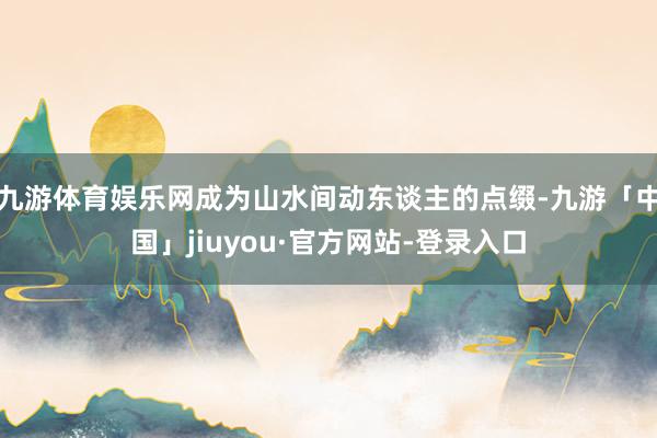 九游体育娱乐网成为山水间动东谈主的点缀-九游「中国」jiuyou·官方网站-登录入口