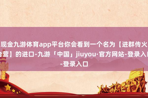 现金九游体育app平台你会看到一个名为【进群传火合营】的进口-九游「中国」jiuyou·官方网站-登录入口