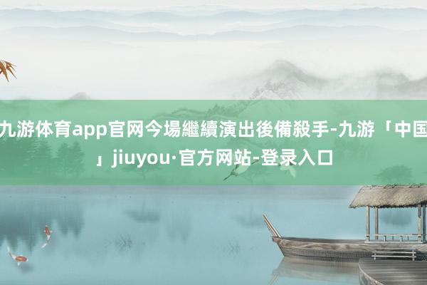 九游体育app官网今場繼續演出後備殺手-九游「中国」jiuyou·官方网站-登录入口