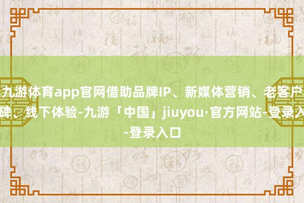 九游体育app官网借助品牌IP、新媒体营销、老客户口碑、线下体验-九游「中国」jiuyou·官方网站-登录入口