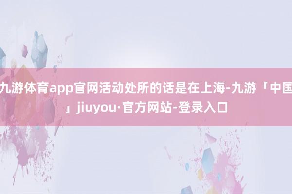 九游体育app官网活动处所的话是在上海-九游「中国」jiuyou·官方网站-登录入口