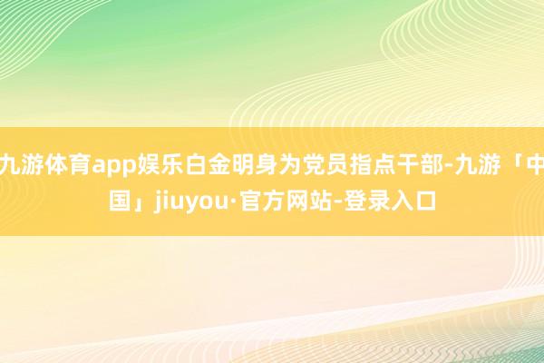 九游体育app娱乐白金明身为党员指点干部-九游「中国」jiuyou·官方网站-登录入口