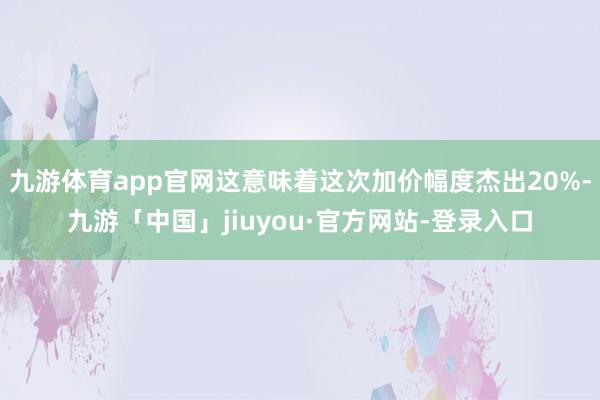 九游体育app官网这意味着这次加价幅度杰出20%-九游「中国」jiuyou·官方网站-登录入口