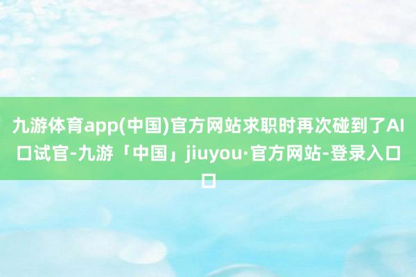 九游体育app(中国)官方网站求职时再次碰到了AI口试官-九游「中国」jiuyou·官方网站-登录入口