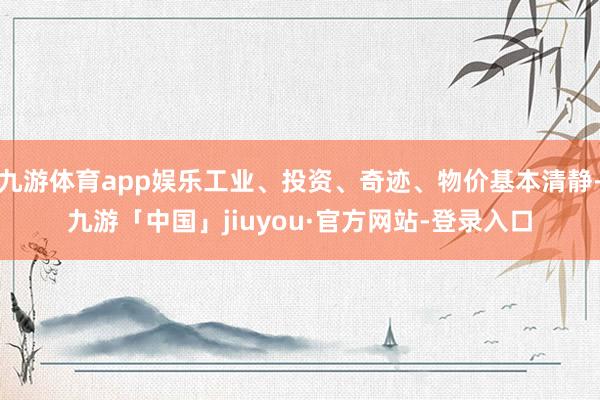 九游体育app娱乐工业、投资、奇迹、物价基本清静-九游「中国」jiuyou·官方网站-登录入口