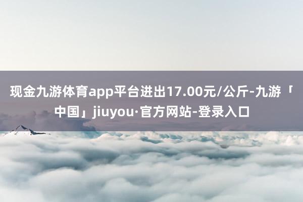 现金九游体育app平台进出17.00元/公斤-九游「中国」jiuyou·官方网站-登录入口