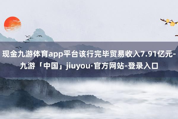 现金九游体育app平台该行完毕贸易收入7.91亿元-九游「中国」jiuyou·官方网站-登录入口